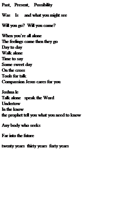 Text Box: Past,   Present,    Possibility
 
Was    Is     and what you might see
 
Will you go?  Will you come?
 
When youre all alone
The feelings come then they go
Day to day
Walk alone
Time to say
Some sweet day
On the cross
Tools for talk
Compassion Jesus cares for you
 
Joshua le
Talk alone   speak the Word
Undertow
In the know    
the prophet tell you what you need to know
 
Any body who seeks
 
Far into the future
 
twenty years  thirty years  forty years  
 
 
