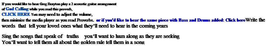 Text Box: If you would like to hear Greg Brayton play a 2 acoustic guitar arrangement 
of God Calling while you read this proverb,  
CLICK HERE You may need to adjust the volume, 
then minimize the media player as you read Proverbs.  or if you'd like to hear the same piece with Bass and Drums added: Click hereWrite the words  that  tell your loved ones what theyll need to hear in the coming years     
 
Sing the songs that speak of   truths    youll want to hum along as they are seeking
Youll want to tell them all about the golden rule tell them in a song
Walking on the east of the Atlantic while the sun set on Liberia, I remember long ago
Walking on the streets of San Francisco as the sun sets on America, I hear God calling too
 
