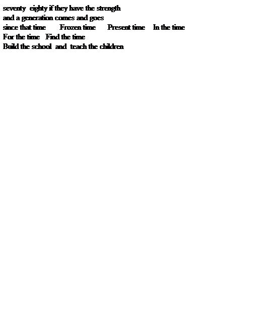 Text Box: seventy  eighty if they have the strength
and a generation comes and goes
since that time       Frozen time      Present time    In the time
For the time   Find the time
Build the school  and  teach the children
